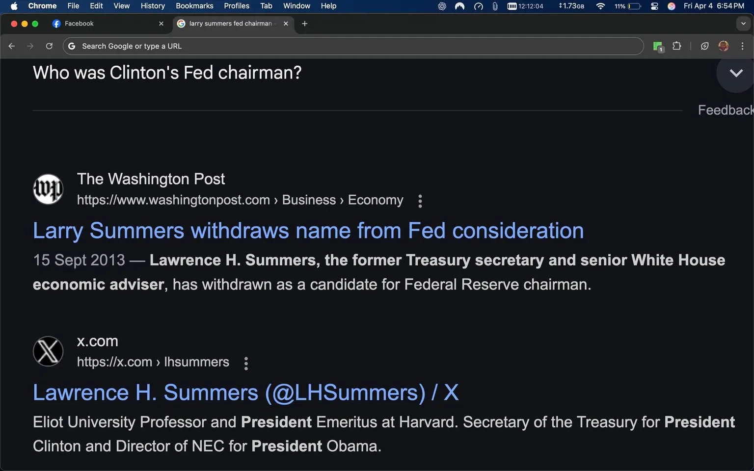 The image displays a screenshot of a web browser with a dark mode interface. The top of the browser shows the name "Chrome" and includes menu options like "File," "Edit," "View," "History," "Bookmarks," "Profiles," "Tab," and "Window." The time displayed is 12:12:04, and the battery percentage is 11%. The current date is indicated as "Fri Apr 4."

The main content area features a search query asking, "Who was Clinton's Fed chairman?" Below this, there are search results from Google. The first result is from "The Washington Post," with a link to an article titled "Larry Summers withdraws name from Fed consideration." The date of the article is noted as "15 Sept 2013." The text describes Lawrence H. Summers as a former Treasury secretary and senior White House economic adviser who has withdrawn as a candidate for Federal Reserve chairman.

The second search result is from "x.com," which appears to be a social media platform. It includes a profile for Lawrence H. Summers (@LHSummers), describing him as an Eliot University Professor and President Emeritus at Harvard, as well as Secretary of the Treasury for President Obama.

The background of the browser window is dark, and the text is primarily in white and light blue, consistent with a dark mode theme. There are no visible images, logos, or additional objects in the screenshot aside from the text and browser interface elements. The overall layout is typical of a web search results page, with links and descriptions formatted in a standard manner.