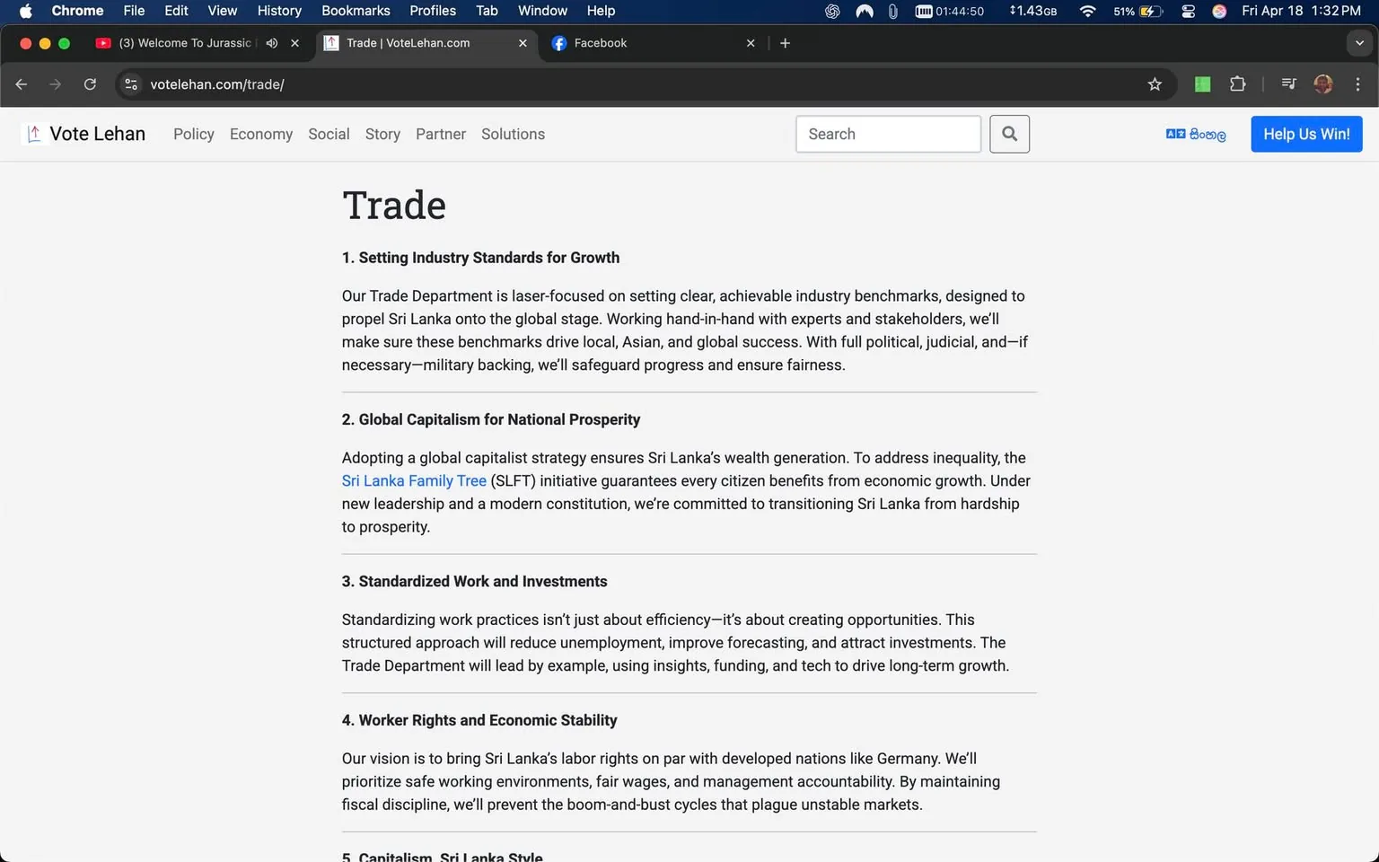 The image displays a webpage from the site "Vote Lehan," specifically the "Trade" section. The layout features a clean, minimalist design with a white background and black text. The title "Trade" is prominently displayed at the top in a large, bold font.

Below the title, there are five numbered sections, each detailing different aspects of trade policy:

1. **Setting Industry Standards for Growth**: This section discusses the Trade Department's focus on establishing clear industry benchmarks to enhance Sri Lanka's global trade presence. It emphasizes collaboration with experts and stakeholders and mentions the potential for military backing to ensure progress.

2. **Global Capitalism for National Prosperity**: This part outlines a strategy aimed at wealth generation for Sri Lanka, referencing the "Sri Lanka Family Tree" initiative, which aims to ensure that all citizens benefit from economic growth.

3. **Standardized Work and Investments**: This section highlights the importance of standardizing work practices to create opportunities, reduce unemployment, and attract investments, with the Trade Department leading by example.

4. **Worker Rights and Economic Stability**: Here, the vision is to improve labor rights in Sri Lanka, drawing comparisons to developed nations like Germany. It stresses the importance of maintaining fiscal discipline to avoid economic instability.

5. **Capitalism, Sri Lanka Style**: This section likely discusses the unique approach to capitalism that Sri Lanka will adopt, although the text is not fully visible.

The webpage is framed by a browser interface, showing tabs for "Welcome To Jurassic" and "Facebook" at the top. The time displayed is 1:32 PM on April 18, and the battery and Wi-Fi indicators suggest the device is a laptop. The overall aesthetic is professional and focused on political messaging related to trade policies in Sri Lanka.