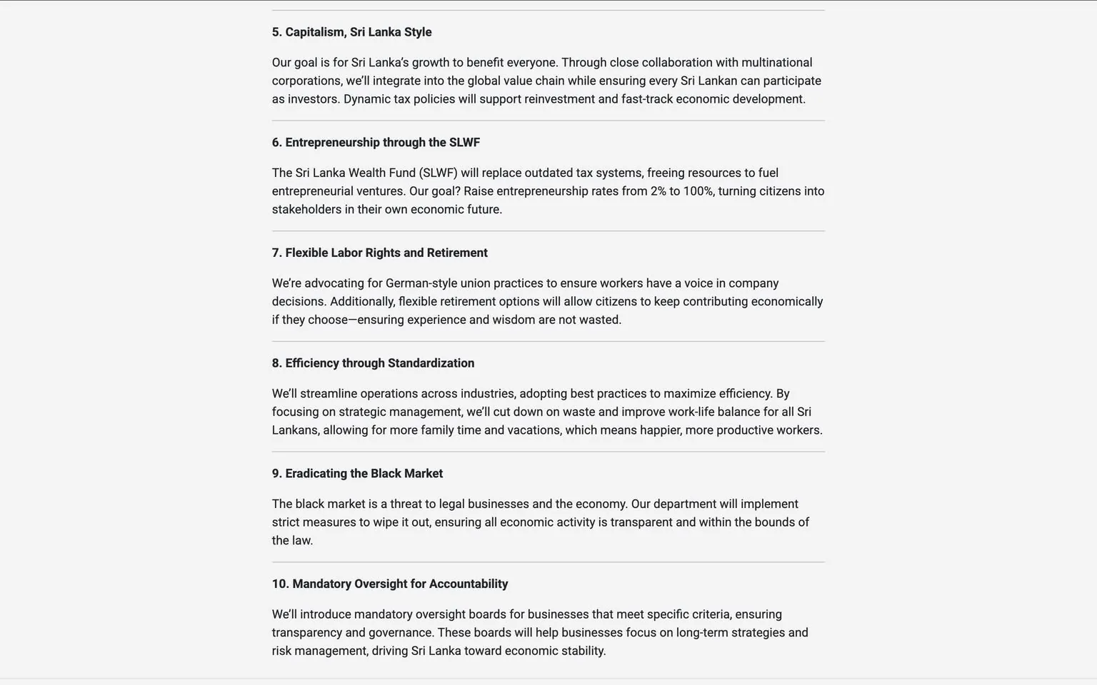 The image contains a text document with a structured layout, likely outlining a policy or strategic plan. The text is organized into numbered sections, each with a bold heading followed by descriptive content. 

1. **Capitalism, Sri Lanka Style**: This section discusses the goal of integrating Sri Lanka into the global value chain through collaboration with multinational corporations, emphasizing dynamic tax policies to support economic development.

2. **Entrepreneurship through the SLWF**: This section mentions the Sri Lanka Wealth Fund (SLWF) and its aim to replace outdated tax systems to promote entrepreneurial ventures, with a goal of increasing entrepreneurship rates from 2% to 100%.

3. **Flexible Labor Rights and Retirement**: This part advocates for German-style union practices to give workers a voice in company decisions and mentions flexible retirement options to allow continued economic contribution.

4. **Efficiency through Standardization**: This section outlines plans to streamline operations across industries to maximize efficiency and improve work-life balance for Sri Lankans.

5. **Eradicating the Black Market**: This part addresses the threat of the black market to legal businesses and the economy, stating that strict measures will be implemented to ensure transparency.

6. **Mandatory Oversight for Accountability**: This section discusses the introduction of mandatory oversight for businesses to ensure transparency and governance, focusing on long-term strategies for economic stability.

The text is presented in a clear, professional font, likely intended for formal communication. There are no images, logos, or identifiable brands present in the document. The background appears to be a plain white or light-colored surface, emphasizing the text. There are no people, clothing, or facial expressions visible in the image, as it solely consists of text. The overall tone of the document is formal and focused on economic policy.
