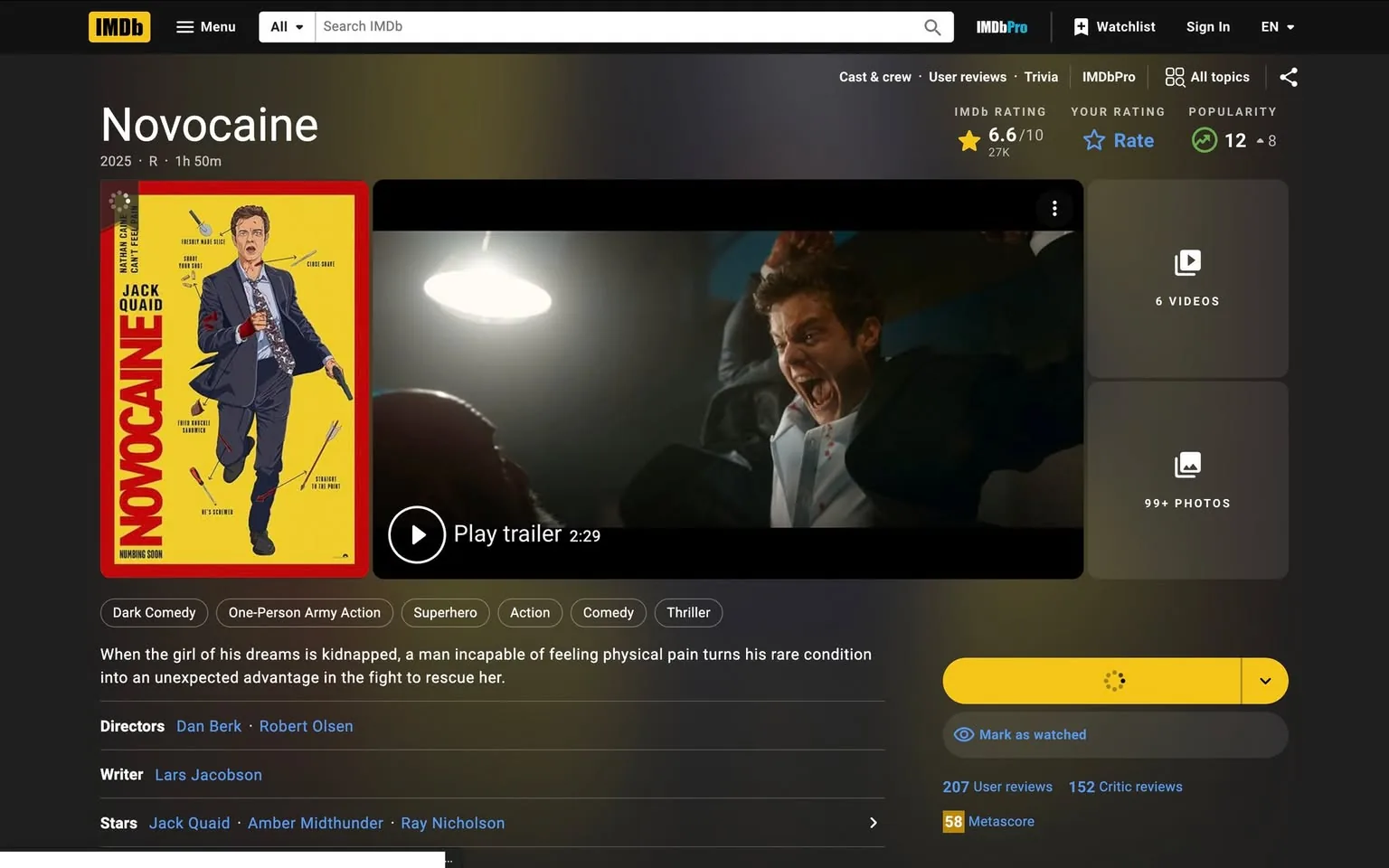 The image displays a webpage from IMDb featuring the film "Novocaine," scheduled for release in 2025. The page is predominantly dark-themed, with a yellow and red color scheme for the movie poster. 

**Movie Poster:**
- The poster features a stylized illustration of a man in a suit, holding a syringe in one hand and a bloodied bandage on the other. 
- The background is bright yellow, with various medical instruments like syringes and scalpels scattered around.
- The title "NOVOCAINE" is prominently displayed in bold red letters at the bottom of the poster.
- Below the title, there is a tagline that reads "HUMAN GONE," suggesting a thematic element of the film.

**Film Details:**
- The film is categorized under several genres: Dark Comedy, One-Person Army Action, Superhero, Action, Comedy, and Thriller.
- The runtime is listed as 1 hour and 50 minutes, with an R rating.
- The IMDb rating is 6.6 out of 10, based on 27,000 ratings.
- The film's synopsis states: "When the girl of his dreams is kidnapped, a man incapable of feeling physical pain turns his rare condition into an unexpected advantage in the fight to rescue her."
- The directors are Dan Berk and Robert Olsen, and the writer is Lars Jacobson. The stars listed include Jack Quaid, Amber Midthunder, and Ray Nicholson.

**Video Section:**
- A video player is present, with an option to play a trailer that is 2 minutes and 29 seconds long.

**User Interaction:**
- There are options for users to rate the film and mark it as watched.
- The page also indicates the number of user reviews (207) and critic reviews (152), along with a Metascore of 58.

**Background Image:**
- To the right of the poster, there is a still from the film showing a man with a distressed expression, possibly in a fight or intense situation. He appears to be wearing a light-colored shirt with a suit jacket, and his hair is styled in a slightly messy manner. The lighting in this scene is dramatic, with a bright overhead light illuminating the characters.

Overall, the image presents a comprehensive overview of the film "Novocaine," including its promotional material, genre classification, and user engagement features on the IMDb platform.