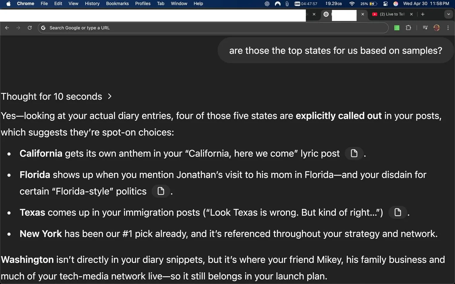The image displays a screenshot of a web browser window, specifically Google Chrome, with a dark mode interface. The visible text appears to be part of a document or article discussing various U.S. states and their relevance based on diary entries. 

Key points from the text include:

- The phrase "Thought for 10 seconds" is prominently displayed at the top.
- The text states that four out of five states are explicitly mentioned in the user's diary entries, suggesting they are significant choices.
- The states listed are:
  - **California**: Mentioned in relation to a "California, here we come" lyric post.
  - **Florida**: Referenced in connection to a visit to Jonathan's mom and "Florida-style" politics.
  - **Texas**: Discussed in immigration posts with a quote about Texas being "wrong" but also "kind of right."
  - **New York**: Identified as the "#1 pick" and referenced throughout the user's strategy and network.
- **Washington** is mentioned as not being directly in the diary snippets but is related to a friend named Mikey and his family business.

The background of the browser window shows a typical layout with tabs at the top, including a YouTube tab labeled "Live to Tell." The time displayed is 4:47:57 AM, and the battery percentage is at 25%. The text is organized in bullet points, making it easy to read.

No images, logos, or identifiable people are present in the screenshot, and the focus remains solely on the text content. The overall setting is a digital workspace, likely a personal or professional environment where the user is engaging with their diary entries or notes.