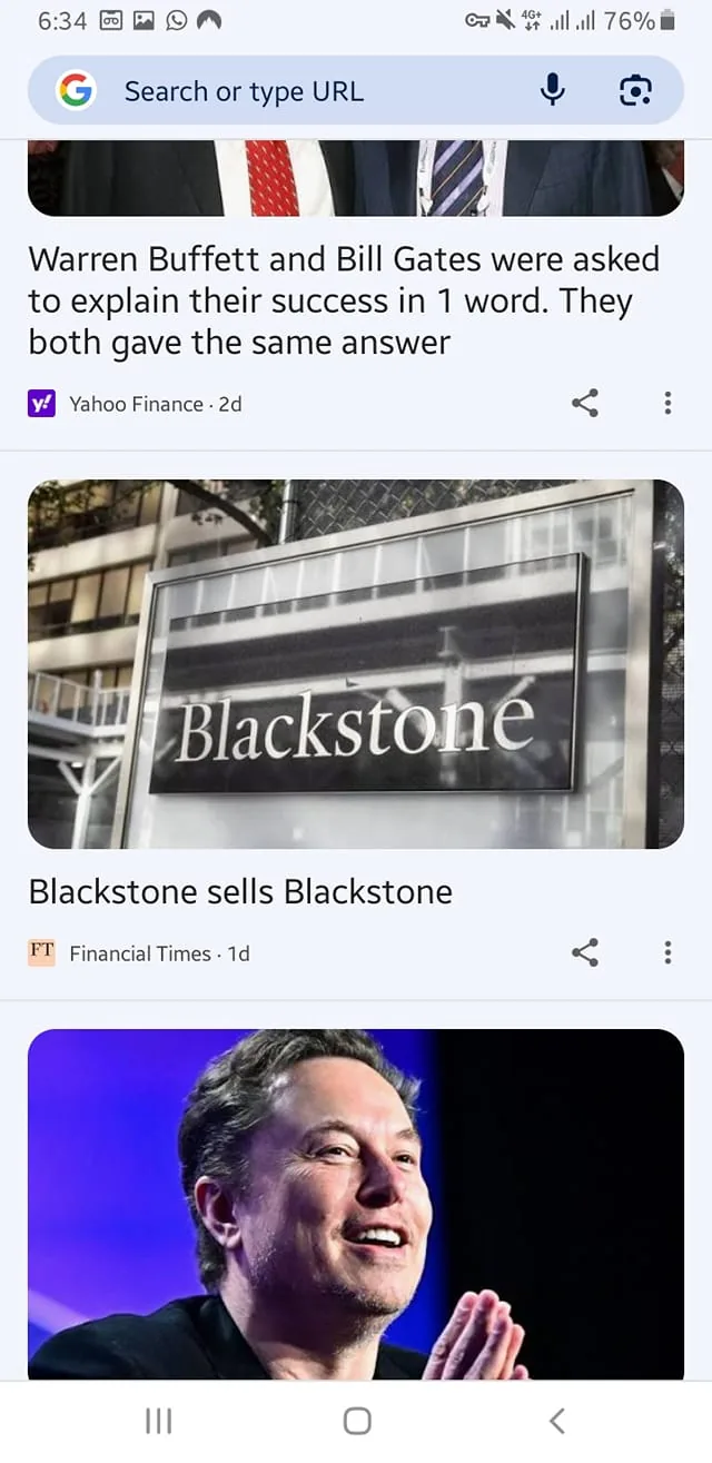 The image displays a mobile screen with three distinct sections of content. 

1. **Top Section**: 
   - The headline reads: "Warren Buffett and Bill Gates were asked to explain their success in 1 word. They both gave the same answer."
   - The source is identified as "Yahoo Finance" with a timestamp indicating it was posted 2 days ago. 
   - The text is presented in a standard mobile font, and there is a small icon next to the source name.

2. **Middle Section**: 
   - The headline states: "Blackstone sells Blackstone."
   - The source is "Financial Times," dated 1 day ago.
   - Accompanying this headline is an image of a sign that reads "Blackstone." The sign is black with white lettering, prominently displaying the name. The background appears to be a building or structure, possibly an office, with some greenery visible.

3. **Bottom Section**: 
   - This section features a photo of a man with a light complexion and short, slightly wavy hair. He is smiling and has his hands clasped together in front of him, suggesting a gesture of contemplation or engagement. 
   - He is wearing a dark-colored shirt and appears to be in a setting with a blurred background, possibly a stage or conference environment with soft lighting.

The overall layout is typical of a news aggregation app, with each section clearly delineated and featuring a combination of text and images. The screen indicates a battery level of 76% and shows signal strength, suggesting it is a mobile device interface.