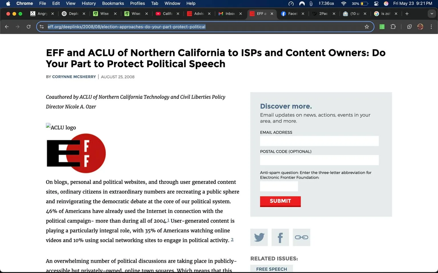 The image displays a webpage from the Electronic Frontier Foundation (EFF) titled "EFF and ACLU of Northern California to ISPs and Content Owners: Do Your Part to Protect Political Speech," authored by Corynne McSherry and dated August 25, 2008. 

At the top of the page, there is a prominent logo for the EFF, which features a stylized "E" and "F" in white against a red circular background. Below this, there is a smaller logo for the ACLU, which is also visible but not as prominently displayed.

The main body of the text discusses the role of ordinary citizens in political discourse through blogs and user-generated content. It mentions statistics, such as "46% of Americans have already used the Internet in connection with the political campaign," and highlights the importance of user-generated content, noting that "35% of Americans watching online videos" and "10% using social networking sites" for political engagement.

On the right side of the page, there is a section titled "Discover more," which invites users to sign up for email updates. This section includes fields for entering an email address and postal code, along with a submit button labeled "SUBMIT." There is also an anti-spam question related to the Electronic Frontier Foundation.

At the bottom of the page, there are links to related issues, specifically "Free Speech." The overall layout is clean, with a white background and black text, making it easy to read. The page is designed for informational purposes, focusing on the intersection of technology, civil liberties, and political speech. 

The surrounding browser interface includes tabs for various applications and websites, but no specific details about those are visible in the image. The date and time in the top right corner indicate it is currently May 23, 2023, at 9:21 PM.