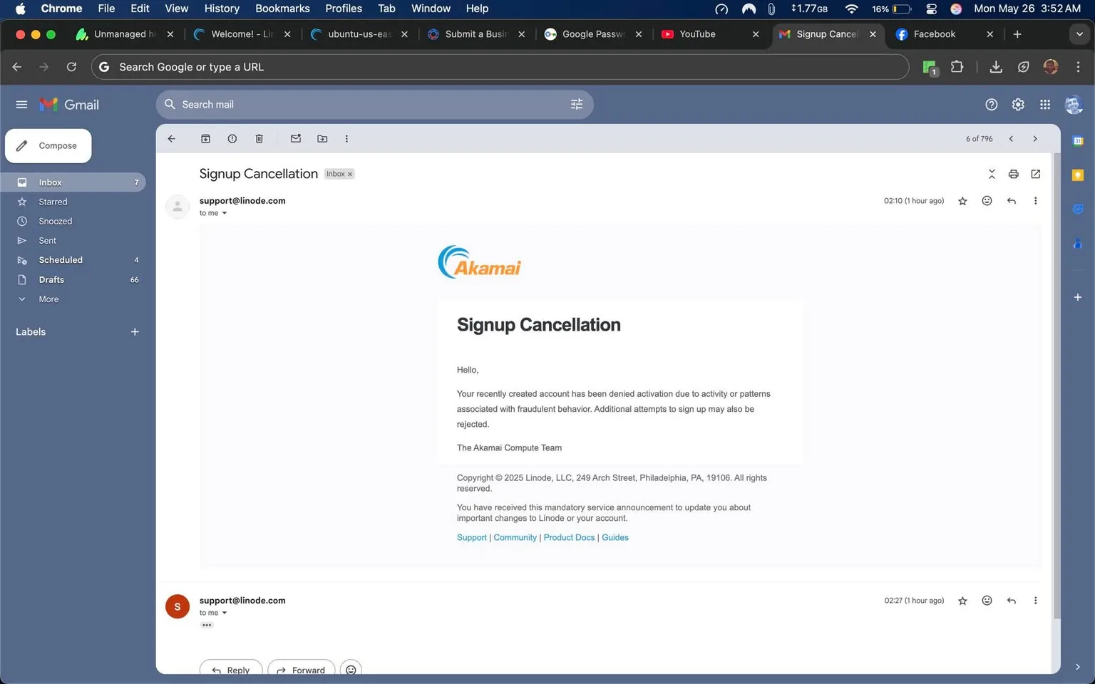 The image displays a screenshot of an email interface from Gmail. The layout includes a dark blue sidebar on the left, which contains various sections such as "Inbox," "Starred," "Snoozed," "Sent," "Scheduled," "Drafts," and "More." The sidebar has a "+" symbol indicating the option to add more labels.

At the top of the email, there is a header that reads "Signup Cancellation." Below this, the sender's email address is shown as "support@linode.com," indicating that the email is from Linode, a cloud hosting service. The main body of the email contains the following text:

"Hello,

Your recently created account has been denied activation due to activity or patterns associated with fraudulent behavior. Additional attempts to sign up may also be rejected.

The Akamai Compute Team"

The email features the Akamai logo, which is a stylized blue wave-like graphic accompanied by the word "Akamai" in a bold font. Below the main message, there is a copyright notice stating "Copyright © 2025 Linode, LLC, 249 Arch Street, Philadelphia, PA, 19106. All rights reserved." 

Further down, there are links labeled "Support," "Community," "Product Docs," and "Guides," which are likely intended for user assistance. The email is dated "02:10 (1 hour ago)" and has options for "Reply," "Forward," and a star icon for marking the email.

The background of the email interface is a light gray, and the overall design is clean and modern, typical of web-based email services. The top of the browser window shows tabs for various websites, including "Submit a Business," "Google Password," and "YouTube," indicating that the user is multitasking. The time displayed in the top right corner reads "3:52 AM" on "Mon May 26." 

No people are visible in this image, and there are no additional objects or environmental context present beyond the digital interface.