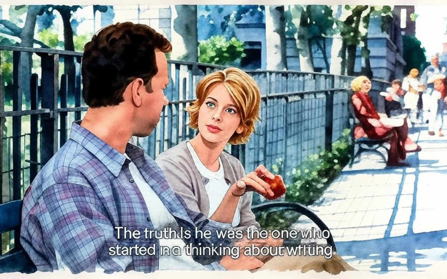 The image depicts two individuals seated on a park bench in a public space. The man on the left has short, dark hair and is wearing a light plaid shirt over a white t-shirt. He appears to be engaged in conversation, looking towards the woman beside him. The woman on the right has short, wavy blonde hair and is dressed in a light cardigan over a white top. She is holding a red apple in her right hand and appears to be speaking, with a focused expression on her face.

In the background, there are several trees and a fence that separates the park area from a pathway. The ground is paved, and there are other people visible in the background, some sitting on benches and others walking. One person in the background is wearing a long, reddish-brown dress and appears to be reading a book. The setting suggests a pleasant day, with greenery visible, indicating a park-like environment.

The text overlay at the bottom of the image reads: "The truth is he was the one who started me thinking about writing." This suggests a dialogue between the two individuals, but no additional context about their conversation is provided.

Overall, the scene captures a casual moment in a public park, highlighting the interaction between the two characters amidst a serene environment.