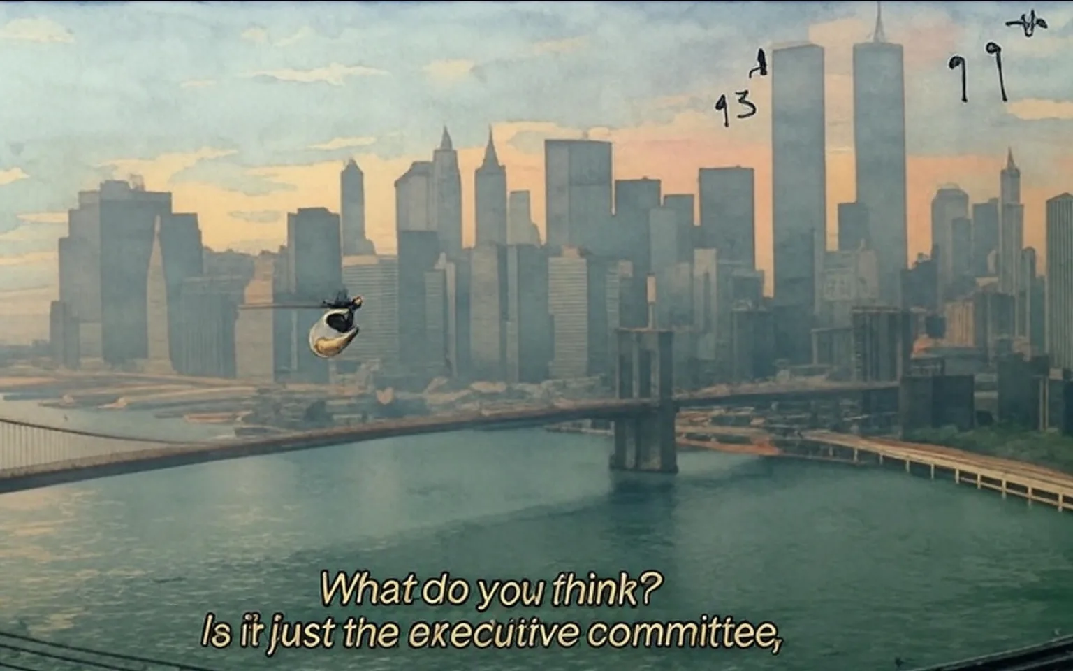 The image depicts a panoramic view of a city skyline, likely New York City, with a focus on the Brooklyn Bridge in the foreground and several skyscrapers in the background. 

**Background and Setting:**
- The skyline features a mix of modern and older architectural styles, with several tall buildings, including two prominent towers that resemble the World Trade Center, which are located centrally in the image.
- The water body in the foreground appears to be a river or harbor, reflecting the buildings and the sky.
- The sky is hazy, suggesting a lack of clarity, possibly due to atmospheric conditions.

**Foreground:**
- The Brooklyn Bridge is visible, spanning across the water. Its suspension cables are clearly outlined against the skyline.
- A helicopter is flying above the bridge, positioned slightly to the left of the center of the image. The helicopter is white with a visible rotor blade.

**Text:**
- There is text superimposed on the image: "What do you think? Is it just the executive committee," which is located towards the bottom of the image in a white font.
- Additionally, there are handwritten annotations in blue ink on the towers: "93rd" and "99th," indicating specific floors or levels of the buildings.

**Environmental Context:**
- The scene appears to be captured from an aerial perspective, providing a broad view of the cityscape.
- The overall color palette is muted, with soft hues of blue and gray dominating the image, contributing to the hazy atmosphere.

No people are visible in the image, and there are no identifiable brands, logos, or products present aside from the helicopter. The focus remains on the architectural elements and the natural environment surrounding the city.