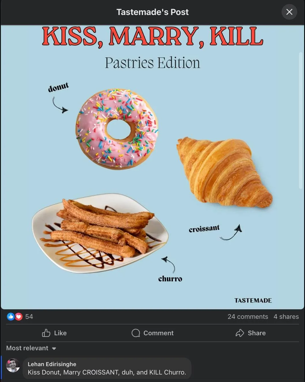 The image features a playful graphic titled "KISS, MARRY, KILL" with the subtitle "Pastries Edition." The text is prominently displayed at the top of the image in a bold, red font. Below the title, three pastries are arranged in a triangular formation against a light blue background.

1. **Donut**: 
   - Positioned on the left side of the image.
   - It is a round donut with a pink icing glaze.
   - The donut is adorned with colorful sprinkles, primarily in shades of blue, yellow, and red.
   - An arrow points to the donut with the label "donut" written in a playful font.

2. **Croissant**: 
   - Located on the right side of the image.
   - The croissant is golden-brown with a flaky texture, showcasing its layered appearance.
   - An arrow points to the croissant with the label "croissant" in a similar playful font.

3. **Churro**: 
   - Positioned at the bottom center of the image.
   - The churros are arranged in a pile, with a light brown color and a ridged surface.
   - They are placed on a white plate that has a slight curve, and there is a drizzle of chocolate sauce on the plate.
   - An arrow points to the churros with the label "churro" in the same playful font.

In the lower section of the image, there is a comment from a user named Lehan Edirisinghe. The comment reads: "Kiss Donut, Marry CROISSANT, duh, and KILL Churro." This comment is displayed in a standard font and is located beneath the main graphic.

The overall design is colorful and engaging, aimed at inviting interaction regarding preferences for the three pastries. The background is a solid light blue, which contrasts well with the vibrant colors of the pastries. There are no visible people, clothing, or additional environmental context in the image. The focus remains solely on the pastries and the text associated with them.