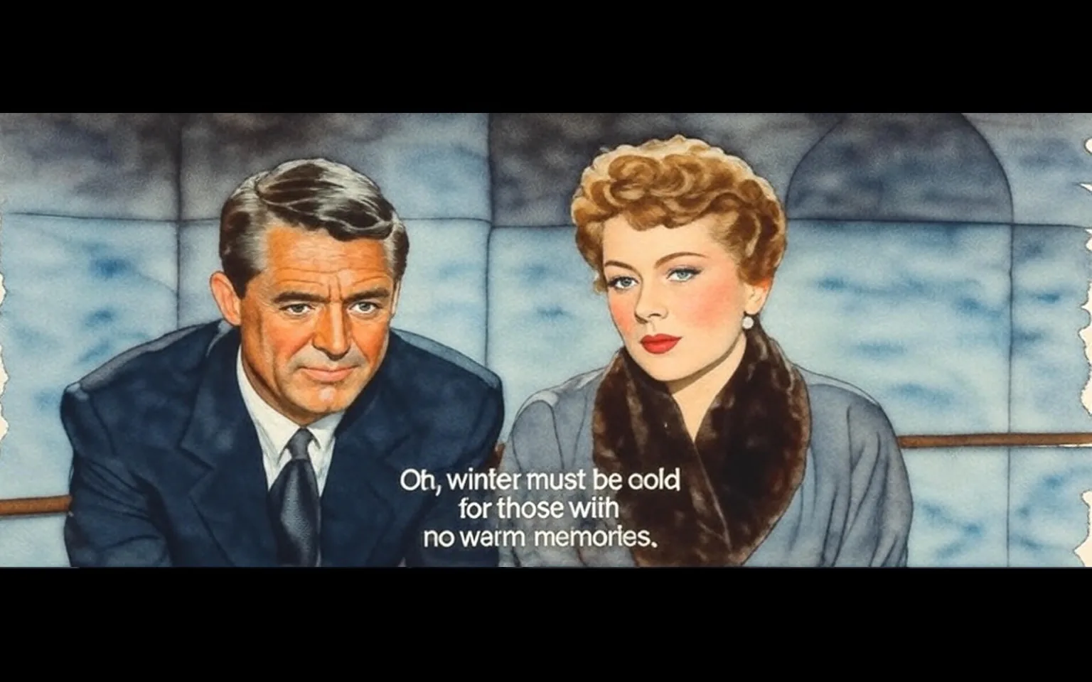 The image features two individuals seated side by side, both appearing to be engaged in a serious conversation. 

**Visible Text:**
- There is a subtitle at the bottom of the image that reads: "Oh, winter must be cold for those with no warm memories."

**Individuals:**
1. **Man:**
   - He has short, dark hair styled neatly.
   - He is wearing a dark suit with a white dress shirt and a tie, which appears to be dark as well.
   - His expression is serious and contemplative, with a slight furrow in his brow.
   - He is positioned slightly to the left of the image.

2. **Woman:**
   - She has short, wavy blonde hair styled elegantly.
   - She is wearing a gray outfit, which includes a coat with a fur collar.
   - Her makeup is polished, featuring red lipstick and subtle eye makeup.
   - She has pearl earrings and is looking directly at the man, her expression also serious and thoughtful.
   - She is positioned slightly to the right of the image.

**Setting:**
- The background is minimalistic, with a soft gradient that transitions from light to dark, suggesting an indoor environment.
- There are no distinct objects or decorations visible in the background, which keeps the focus on the two individuals.

Overall, the image conveys a moment of introspection or deep conversation between the two characters, captured in a cinematic style.