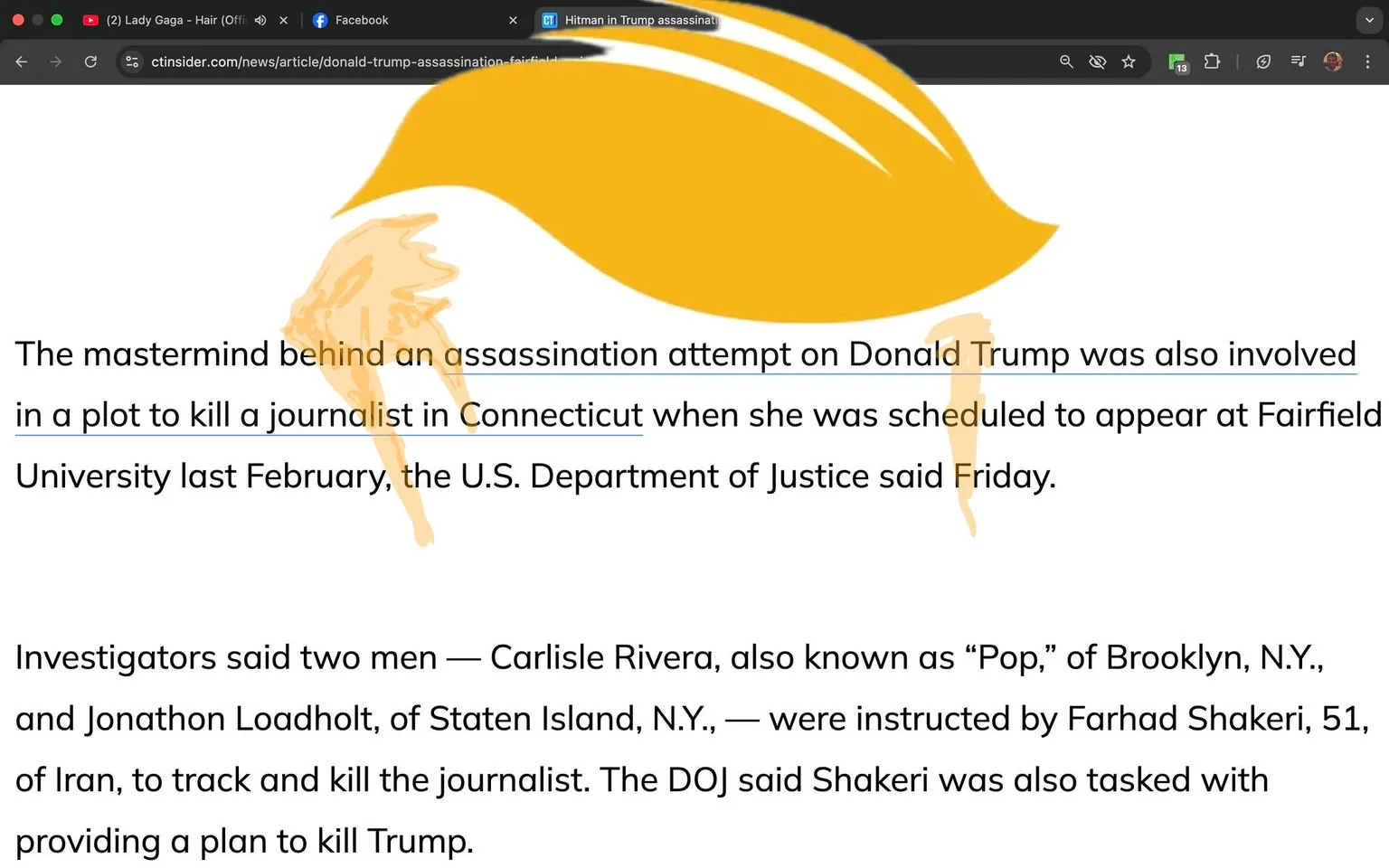 The image features a webpage from a news site, specifically ctninsider.com, with a headline and body text discussing an assassination attempt related to Donald Trump. The headline reads: "The mastermind behind an assassination attempt on Donald Trump was also involved in a plot to kill a journalist in Connecticut when she was scheduled to appear at Fairfield University last February, the U.S. Department of Justice said Friday."

The body of the text continues to provide details about the investigation, mentioning two men, Carlisle Rivera and Jonathon Loadholt, who were allegedly instructed by Farhad Shakeri to track and kill the journalist, as well as to devise a plan to kill Trump.

In the background, there is a stylized graphic resembling a golden hairpiece, possibly symbolizing Trump, positioned above the text. The graphic has a smooth, flowing design with a gradient of yellow tones.

The webpage interface includes standard elements such as a URL bar at the top, indicating the site is accessed via a web browser. There are also icons for notifications and other browser functions visible in the upper right corner. The overall layout is typical of a news website, with a focus on the article content.

No people are visible in the image, and there are no additional objects or products present. The setting is purely digital, focused on the text and graphic elements of the webpage.