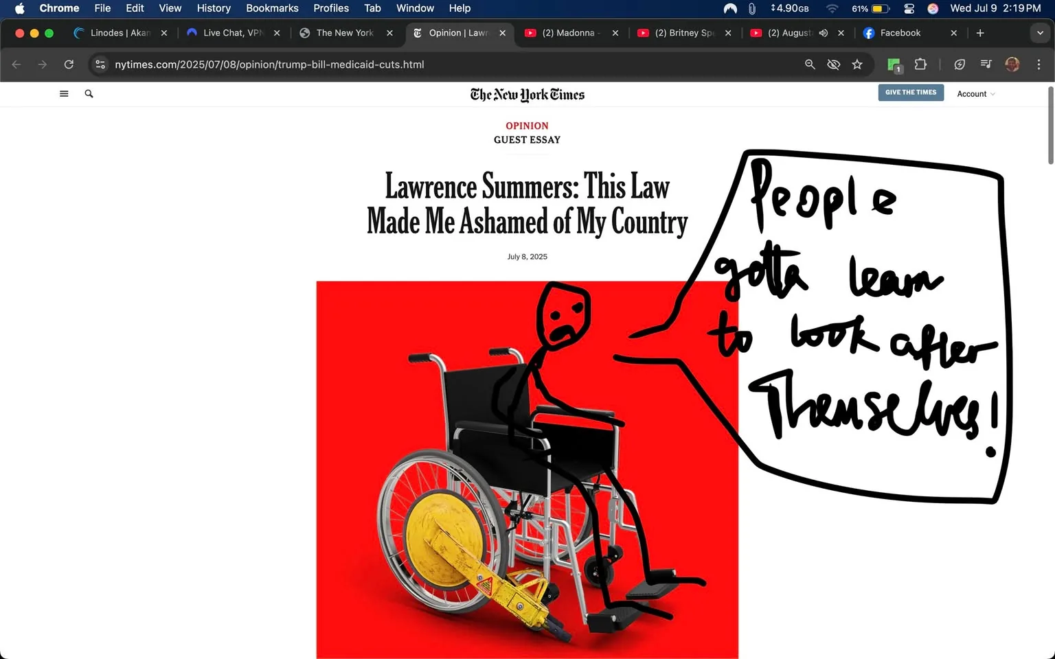 The image features a digital illustration that serves as the header for an opinion piece from The New York Times, dated July 8, 2025. The background is a striking, solid red, which creates a bold contrast with the central elements. 

At the forefront, there is a wheelchair, depicted in a realistic style. The wheelchair has a sleek, metallic frame and black fabric seat and backrest. One of the rear wheels is prominently shown, with a yellow object attached to it, resembling a large clamp or device that appears to restrict movement. This element adds a layer of tension to the image, suggesting themes of confinement or limitation.

Seated in the wheelchair is a stick figure drawn in a simplistic, cartoonish style. The figure has an exaggerated facial expression, characterized by wide eyes and a frown, conveying a sense of frustration or distress. The figure's arms are raised, with one hand pointing outward, which could indicate a gesture of emphasis or exasperation. This positioning suggests an active engagement with the viewer, as if the figure is making a statement or plea.

To the right of the figure, there is handwritten text that reads, "People gotta learn to look after Themselves!" The text is in a bold, informal font, emphasizing a conversational tone. The use of "gotta" and the capitalization of "Themselves" adds a sense of urgency and personal responsibility to the message, aligning with the overall theme of the opinion piece.

The title of the essay, "Lawrence Summers: This Law Made Me Ashamed of My Country," is prominently displayed above the illustration in a large, serif font. The author’s name, Lawrence Summers, indicates a figure of some prominence, likely contributing to the weight of the opinion being expressed.

The overall tone of the image is provocative and critical, inviting viewers to reflect on societal responsibilities and the implications of certain laws. The combination of the wheelchair, the distressed figure, and the bold text creates a powerful visual statement about personal agency and societal expectations. The use of color and composition effectively draws the viewer's eye to the central message, making it a compelling piece for discussion.