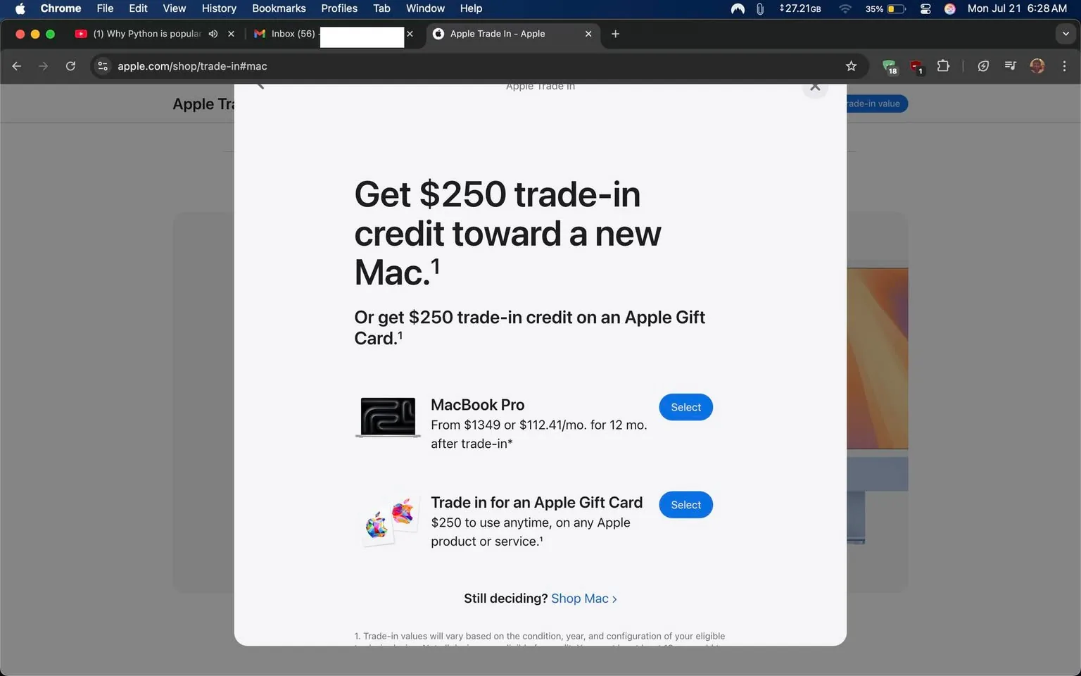 The image displays a promotional webpage from Apple, specifically focusing on their trade-in program for Macs. The background is a clean, minimalist design typical of Apple’s branding, featuring a soft gray hue that allows the text and images to stand out prominently.

At the center of the image, bold text reads, "Get $250 trade-in credit toward a new Mac." This is followed by an alternative option, "Or get $250 trade-in credit on an Apple Gift Card." The use of large, clear fonts conveys a sense of urgency and importance, inviting the viewer to consider the trade-in offer.

Beneath the main text, there are two options presented for potential customers. The first is for a "MacBook Pro," which is visually represented by a sleek, black laptop graphic. The accompanying text states, "From $1349 or $112.41/mo. for 12 mo. after trade-in*," indicating the pricing structure and suggesting a financing option. This detail emphasizes affordability and accessibility, appealing to a broad audience who may be interested in upgrading their devices.

The second option is labeled "Trade in for an Apple Gift Card," accompanied by a colorful graphic featuring various Apple products. This option is straightforward, offering flexibility for customers who may not want to purchase a new Mac immediately but still wish to benefit from their old device.

Both options have a blue "Select" button, encouraging users to take action. The buttons are visually appealing and consistent with Apple's design aesthetic, which often emphasizes simplicity and user-friendliness.

In the lower part of the image, there’s a note that reads, "Still deciding? Shop Mac," suggesting that users can explore more options if they are not ready to commit to a trade-in. This phrase adds a friendly, inviting tone, encouraging exploration rather than pressure to make an immediate decision.

A footnote at the bottom clarifies that trade-in values will vary based on the condition, year, and configuration of the eligible product. This transparency is crucial in building trust with potential customers, as it sets realistic expectations regarding the trade-in process.

Overall, the image effectively communicates Apple’s trade-in offer with clarity and style, embodying the brand's commitment to innovation and customer satisfaction. The combination of straightforward information, appealing visuals, and a clean layout creates an inviting atmosphere for potential customers, making it easy for them to understand the benefits of participating in the trade-in program.
