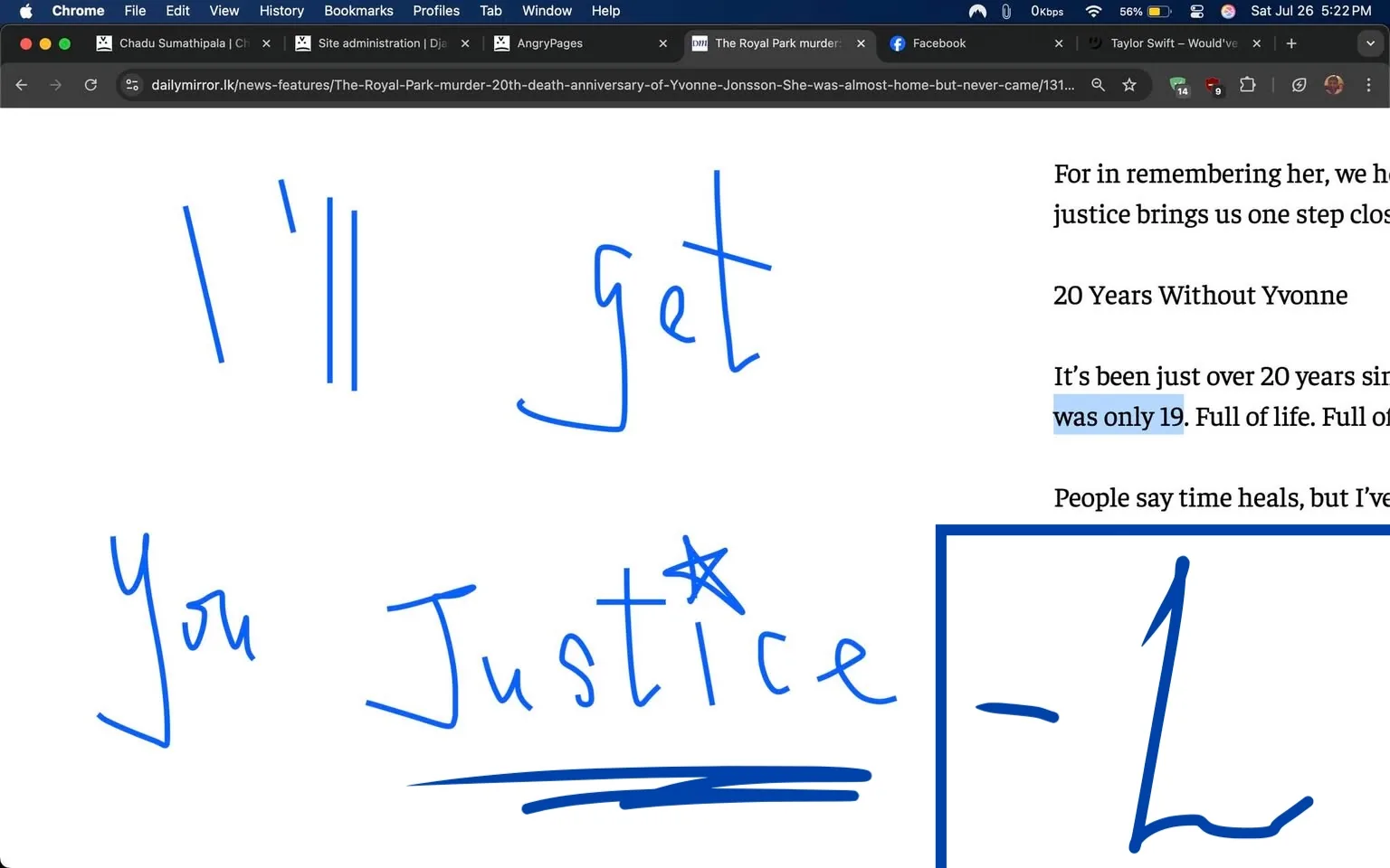 The image features a digital screenshot from a web page, predominantly showcasing handwritten text in a vibrant blue color against a white background. The text reads:

"I'll get  
You  
Justice"

The handwriting is casual and expressive, conveying a sense of urgency and determination. The letters are slightly uneven, suggesting a personal touch, as if someone is passionately writing their thoughts or a message. The phrase "I'll get You Justice" implies a strong emotional context, possibly related to a quest for justice or remembrance of someone who has been wronged.

In the background, there are snippets of text visible from the webpage, indicating that this is part of an article. The words "20 Years Without Yvonne" stand out, hinting at a commemoration or reflection on the life of a person named Yvonne. The phrase "was only 19" is highlighted in blue, emphasizing the youth and tragic loss associated with this individual. The surrounding text discusses themes of memory, healing, and the impact of loss on everyday life, suggesting a poignant narrative.

The overall tone of the image is somber yet resolute. The handwritten message juxtaposed with the more formal text creates a contrast between personal emotion and public remembrance. It evokes feelings of empathy and a call to action, inviting viewers to reflect on the significance of justice and the memories of those who have passed.

The layout of the text and the handwritten style contribute to a sense of intimacy, as if the writer is speaking directly to the reader, sharing a deeply personal sentiment. The choice of blue ink adds a layer of sincerity and clarity, making the message stand out against the white background.

This image captures a moment of reflection and determination, encapsulating the struggle for justice and the enduring memory of a young life lost too soon. The combination of personal expression and broader themes of loss and remembrance resonates deeply, inviting viewers to consider their own connections to justice and memory.