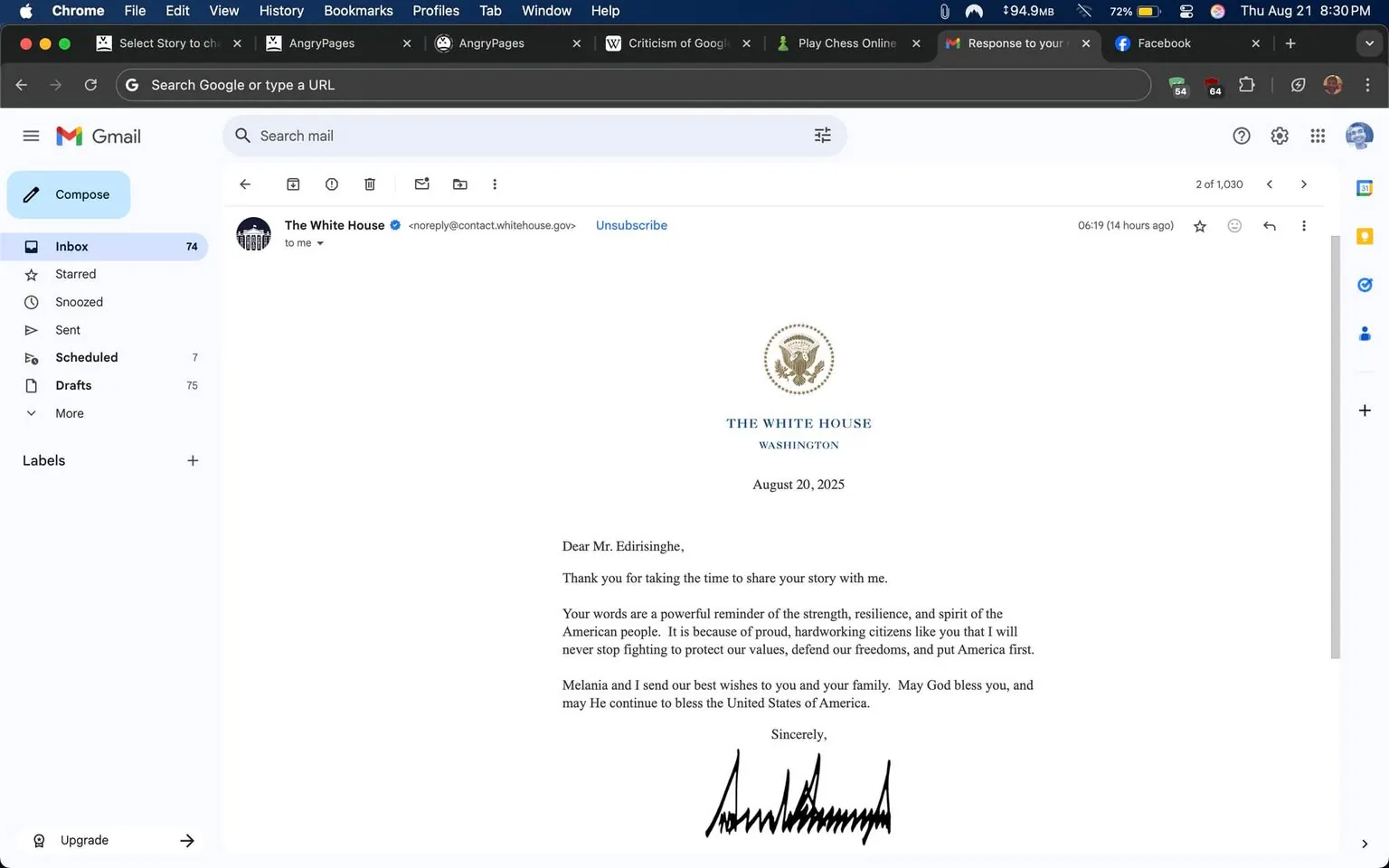 The image is a screenshot of an email in the Gmail web interface, featuring a signed letter from President Donald Trump addressed to Lehan Edirisinghe. The email is sent from the official White House domain, confirmed by a blue verification tick next to the sender's name, "The White House." The letter is presented on formal White House letterhead, including the seal and the heading "THE WHITE HOUSE WASHINGTON." 

Dated August 20, 2025, the letter is addressed to "Mr. Edirisinghe," thanking him for sharing his story with President Donald Trump. The main body of the letter highlights Mr. Edirisinghe’s words as embodying the strength, resilience, and spirit of the American people. It expresses appreciation for citizens who prioritize American values and freedoms. President Trump, along with Melania, offers their best wishes to him and his family, invoking blessings for the United States.

The letter concludes with a handwritten signature by Donald Trump. The background shows typical Gmail features: a "Compose" button, the inbox list with 74 emails, and tabs for other Google services. The screen is bright with clear visibility of the email's elements, reflecting an organized and official correspondence setup. 

- Title: "Wow"
- Site / app: "Gmail"
- Channel / profile: "The White House"