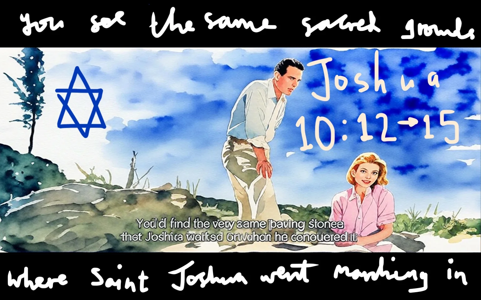 1) Description:
- This illustration features Eva Marie Saint and Paul Newman, referencing the film "Exodus" (1960). The scene is set outdoors with a watercolor style, showing a man and woman in a natural landscape. The man is standing and leaning forward, while the woman is seated, both appearing contemplative. The background includes a blue sky and a Star of David symbol, suggesting a connection to biblical themes.

2) On-screen text block:
- Captions / subtitles: "You'd find the very same paving stones that Joshua walked on when he conquered it."