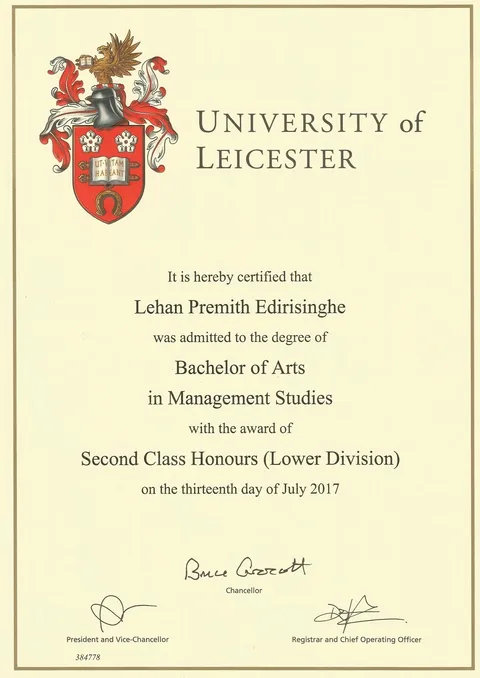 The image is an official certificate from the University of Leicester. It prominently features the university's emblem with a heraldic design and a crest in red, white, and gold at the top left. The document certifies that Lehan Premith Edirisinghe has been awarded a Bachelor of Arts degree in Management Studies, receiving Second Class Honours (Lower Division). The date of the award is specified as July 13, 2017. The certificate is formal in appearance, with signatures from the Chancellor and the Registrar and Chief Operating Officer at the bottom. The document number "384778" is printed in the lower left corner. The layout is clean and professional, using a serif font to convey a sense of tradition and formality typical of academic certificates. The background is a light cream color, enhancing the classic and official nature of the document.