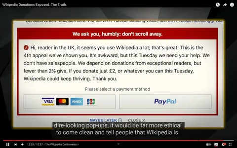 The image is a screenshot from a YouTube video titled "Wikipedia Donations Exposed. The Truth." It features a donation pop-up from Wikipedia, addressing a user in the UK. The pop-up message is prominently displayed with a red header stating, "We ask you, humbly: don't scroll away." The message appeals to the reader, noting this is the fourth appeal they've seen, and emphasizes the importance of donations for Wikipedia's continued operation. It mentions that fewer than 2% of readers donate and encourages a contribution of £2 or any amount. Below the message, there are icons for various payment methods, including credit cards and PayPal, signaling options for making a donation.
The video, "The Wikipedia Controversy," covers the topic of Wikipedia's fundraising strategies, as suggested by the highlighted text in the subtitles, which discusses ethical aspects of donation requests. The interface is clear and direct, with a focus on the donation message, while subtitles at the bottom add context to the video's narrative. The overall tone of the pop-up is urgent yet polite, aiming to strike a balance between being persuasive and respectful.
- Title: "Wikipedia Donations Exposed. The Truth."
- Captions / subtitles: "dire-looking pop-ups, it would be far more ethical"