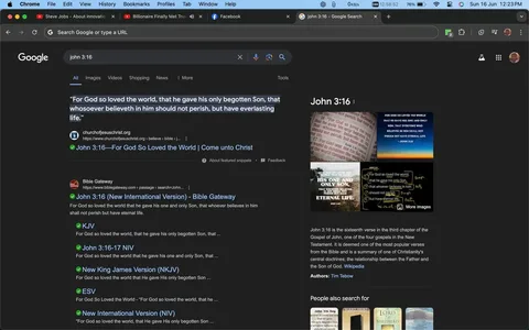 The image is a screenshot of a Google search results page for "John 3:16." The page is viewed in Google Chrome on a desktop, evident from the browser's interface at the top. The search query "john 3:16" is entered in the Google search bar. The page is displayed in dark mode, giving the background a dark gray color while the text is in white. The first result is from churchofjesuschrist.org, quoting the famous Bible verse John 3:16. Below that, various Bible versions and interpretations of the verse are listed, such as from Bible Gateway.
On the right side, there is a knowledge panel with a brief description of John 3:16, noting its importance in Christianity, and it mentions Tim Tebow. Accompanying images show different artistic representations of the verse. The desktop's taskbar at the top shows open tabs, including YouTube and Facebook, and system information. The screenshot captures the context of exploring a significant biblical passage online, reflecting a focus on religious themes and scriptural study.
- Title: "john 3:16 - Google Search"
- Site / app: "Google"