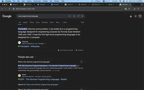 This screenshot captures a Google search results page focusing on programming languages developed during the Nazi era. The main result highlights "Plankalkül," noted as the first high-level programming language, designed by Konrad Zuse between 1942 and 1945 for engineering purposes. It specifies that this was the first such language created for a computer. The text is sourced from Wikipedia, and the specific article linked is "Plankalkül - Wikipedia."
Below the main entry, a "People also ask" section includes a question about the German programming language, mentioning "DDP (Die Deutsche Programmiersprache)," which translates to The German Programming Language. According to the text, DDP is characterized as a simple procedural language that allows code to be read or written like grammatically correct German.
The screenshot is from a dark-themed Google Chrome browser with multiple open tabs visible on the top, including "Django Packages," "Handling Objects," and "Library Genesis." The browser interface includes standard navigation buttons and a search bar at the top. The search query entered is "nazi programming language," showing interest in historical programming languages from that period.