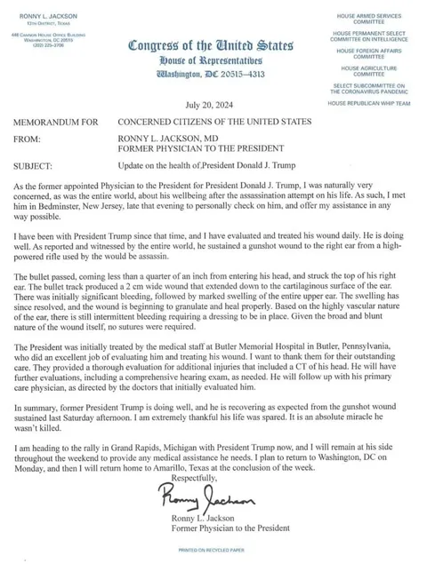 The image is an official memorandum from the "Congress of the United States" featuring a letterhead that includes the name "Ronny L. Jackson" and his title as a former physician to the President. It is dated July 20, 2024, and is addressed to "Concerned Citizens of the United States." The subject of the memorandum is an update on the health of President Donald J. Trump.
The document shares details about a recent event where former President Trump sustained a gunshot wound. Dr. Jackson explains his involvement in evaluating and treating the wound, which was to the right ear. The letter praises the medical staff at Butler Memorial Hospital for their initial care and provides an update on Trump’s recovery, stating that he is healing well.
The memorandum is typed on official congressional letterhead, incorporating various committee names on the top right, such as the "House Armed Services Committee." The letter concludes with Dr. Jackson's signature and mentions his plans to accompany Trump to a rally in Grand Rapids, Michigan, and then return to Texas. The document is printed on recycled paper, as noted at the bottom.