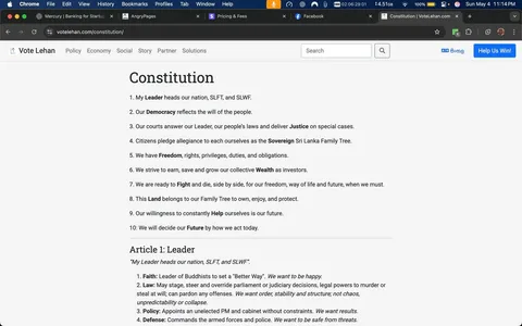 The image displays a webpage titled "Constitution" from the website "Vote Lehan." The text is organized into two main sections: the Constitution itself and Article 1, which focuses on the Leader. 

### Constitution Section:
1. **Headings and Structure**: 
   - The word "Constitution" is prominently displayed at the top in a large, bold font.
   - The text is numbered from 1 to 10, each point outlining a principle or belief related to governance and society.

2. **Readable Text**:
   - **Point 1**: "My Leader heads our nation, SLFT, and SLWF."
   - **Point 2**: "Our Democracy reflects the will of the people."
   - **Point 3**: "Our courts answer our Leader, our people's laws and deliver Justice on special cases."
   - **Point 4**: "Citizens pledge allegiance to each other as the Sovereign Sri Lanka Family Tree."
   - **Point 5**: "We have Freedom, rights, privileges, duties, and obligations."
   - **Point 6**: "We strive to earn, save and grow our collective Wealth as investors."
   - **Point 7**: "We are ready to Fight and die, side by side, for our freedom, way of life and future, when we must."
   - **Point 8**: "This Land belongs to our Family Tree to own, enjoy, and protect."
   - **Point 9**: "Our willingness to constantly Help ourselves is our future."
   - **Point 10**: "We will decide our Future by how we act today."

### Article 1: Leader
- The section begins with a quote: "My Leader heads our nation, SLFT, and SLWF."
- It is further divided into four numbered points:
  1. **Faith**: Discusses leadership and happiness.
  2. **Law**: Describes the authority over legal matters.
  3. **Policy**: Outlines the appointment of an unelected PM and cabinet.
  4. **Defense**: Emphasizes the command of armed forces for safety.

### Visual Elements:
- The webpage has a clean layout with a white background and black text, making it easy to read.
- There are no images, graphics, or logos visible on the page.
- The browser tab indicates the website is "Vote Lehan" and the URL is "votelehan.com."

### Context:
- The surrounding text appears to be a series of posts discussing various topics, including political commentary and societal issues, but these are not part of the image itself.

Overall, the image presents a structured document outlining a constitution with a focus on leadership and governance principles, formatted for clarity and accessibility.