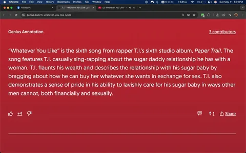 The image displays a webpage from Genius, specifically an annotation for the song "Whatever You Like" by the rapper T.I. The background of the page is a solid red color. At the top, there is a header titled "Genius Annotation" in white text. Below this header, the main content is presented in a white font, detailing the song's context and themes.

The text explains that "Whatever You Like" is the sixth song from T.I.'s sixth studio album, titled "Paper Trail." It describes the song's content, mentioning that T.I. casually sings about a sugar daddy relationship with a woman, flaunting his wealth and discussing how he can provide for her in exchange for sex. The annotation also notes T.I.'s pride in his ability to care for his sugar baby both financially and sexually.

In the lower part of the image, there are interactive elements typical of a webpage, including a thumbs-up icon with a count of +4, indicating positive feedback, and a thumbs-down icon, which is not clicked. There is also a comment section with one comment visible. The top of the browser window shows tabs for Facebook, YouTube, and the Genius website, with the Genius tab displaying the URL "genius.com/Ti-whatever-you-like-lyrics."

The time displayed in the browser indicates 15:53:50, and the date is noted as Sunday, May 11, at 8:01 PM. The overall layout is typical of a web page, with a focus on the text content and minimal distractions from other elements.