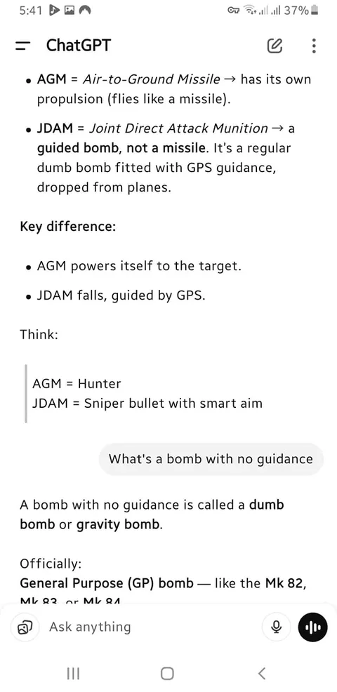 The image displays a screenshot of a mobile device interface, specifically showing a conversation or notes app. The content is primarily text-based and appears to be a discussion about military terminology related to bombs and missiles.

1. **Text Content**:
   - The top of the screen shows "ChatGPT" as the title or app name.
   - The first bullet point defines "AGM" as "Air-to-Ground Missile," explaining that it has its own propulsion and flies like a missile.
   - The second bullet point defines "JDAM" as "Joint Direct Attack Munition," describing it as a guided bomb, not a missile, and detailing that it is a regular bomb fitted with GPS guidance, dropped from planes.
   - A key difference is highlighted: AGM powers itself to the target, while JDAM falls, guided by GPS.
   - There is a comparison: AGM is likened to a "Hunter," while JDAM is compared to a "Sniper bullet with smart aim."
   - A question is posed: "What's a bomb with no guidance?"
   - The answer states that a bomb with no guidance is called a "dumb bomb" or "gravity bomb," followed by an official classification of "General Purpose (GP) bomb," with examples like the Mk 82 and Mk 84.

2. **Visual Elements**:
   - The text is presented in a clear, legible font, with bullet points for organization.
   - The background appears to be a light color, likely white or a very light shade, providing contrast to the text.
   - The device's battery percentage is visible at the top right corner, showing 37%.
   - The time displayed is 5:41, indicating the time of the screenshot.

3. **Device Interface**:
   - The bottom of the screen includes a text input area with a microphone icon, suggesting that voice input is possible.
   - There are no visible images, logos, or advertisements in the screenshot.

4. **Context**:
   - The content appears to be educational or informational, focusing on military terminology, likely for a discussion or study related to military technology.

Overall, the image is a straightforward representation of a text-based conversation or notes regarding military munitions, with no additional visual distractions or elements present.